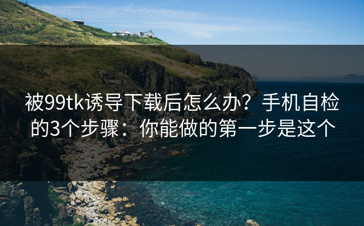 被99tk诱导下载后怎么办？手机自检的3个步骤：你能做的第一步是这个