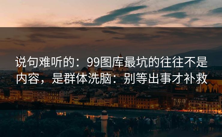 说句难听的：99图库最坑的往往不是内容，是群体洗脑：别等出事才补救