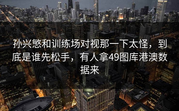 孙兴慜和训练场对视那一下太怪，到底是谁先松手，有人拿49图库港澳数据来