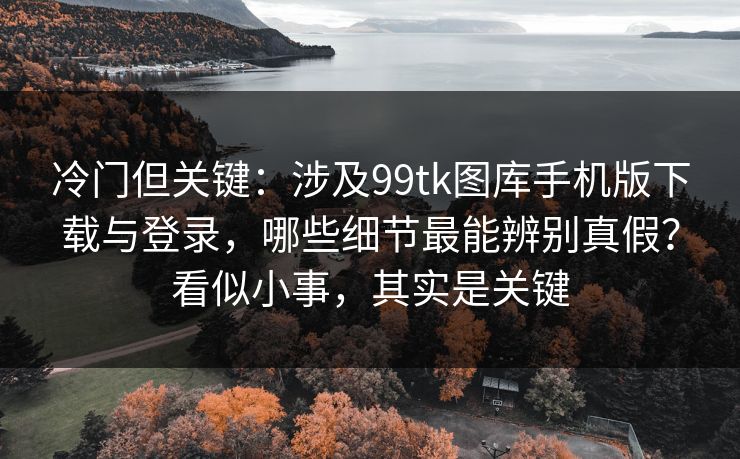 冷门但关键：涉及99tk图库手机版下载与登录，哪些细节最能辨别真假？看似小事，其实是关键