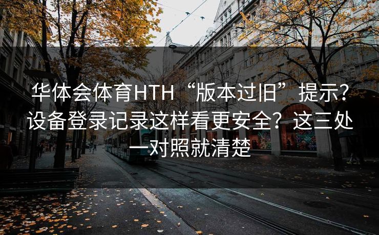 华体会体育HTH“版本过旧”提示？设备登录记录这样看更安全？这三处一对照就清楚