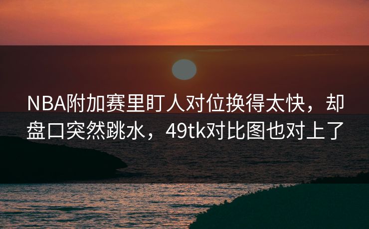 NBA附加赛里盯人对位换得太快，却盘口突然跳水，49tk对比图也对上了