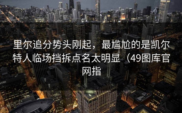 里尔追分势头刚起，最尴尬的是凯尔特人临场挡拆点名太明显（49图库官网指