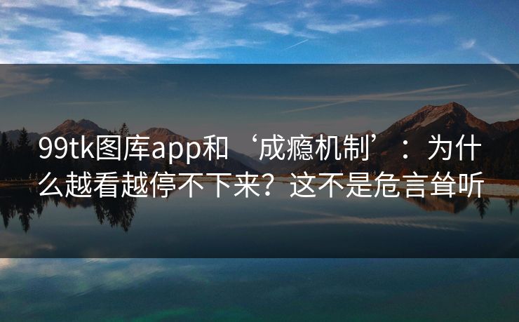 99tk图库app和‘成瘾机制’：为什么越看越停不下来？这不是危言耸听