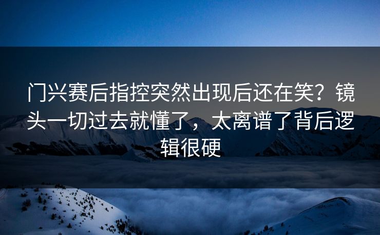 门兴赛后指控突然出现后还在笑？镜头一切过去就懂了，太离谱了背后逻辑很硬